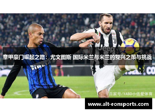 意甲豪门崛起之路：尤文图斯 国际米兰与米兰的复兴之策与挑战