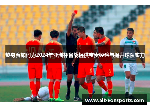 热身赛如何为2024年亚洲杯备战提供宝贵经验与提升球队实力