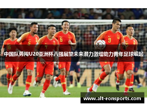 中国队勇闯U20亚洲杯八强展望未来潜力激增助力青年足球崛起