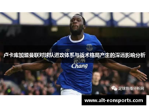 卢卡库加盟曼联对球队进攻体系与战术格局产生的深远影响分析