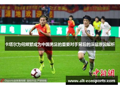卡塔尔为何频繁成为中国男足的重要对手背后的深层原因解析